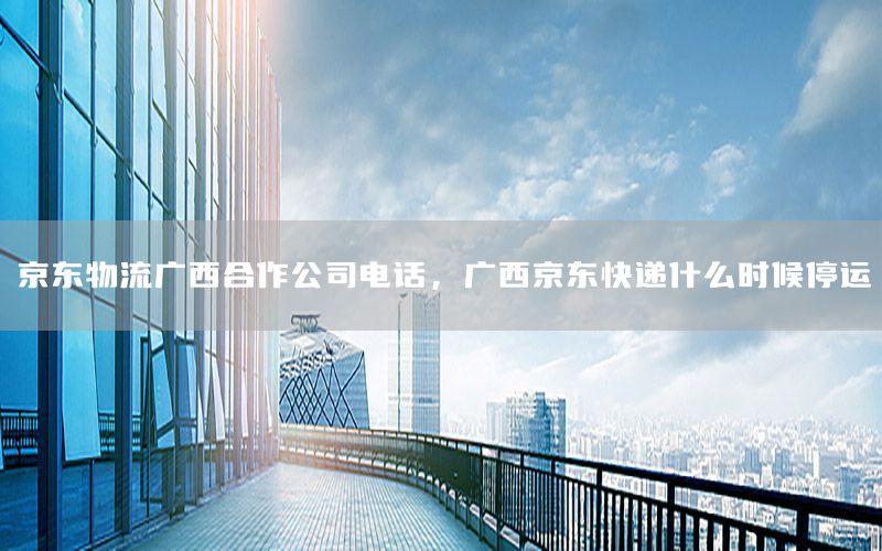 京东物流广西合作公司电话，广西京东快递什么时候停运