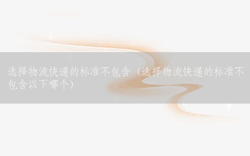 选择物流快递的标准不包含（选择物流快递的标准不包含以下哪个）