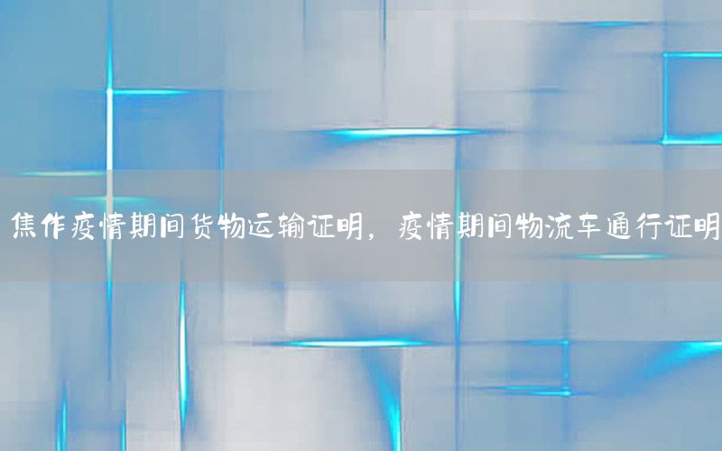 焦作疫情期间货物运输证明，疫情期间物流车通行证明