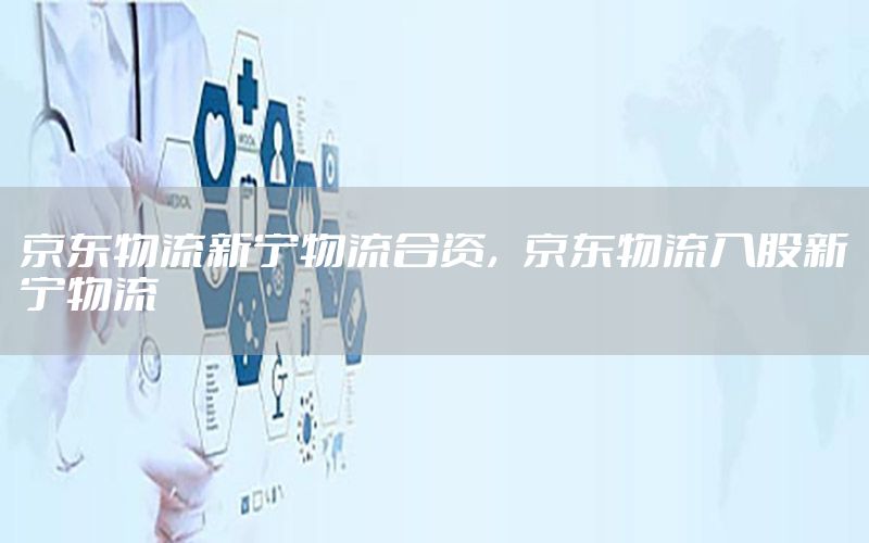 京东物流新宁物流合资，京东物流入股新宁物流