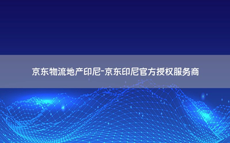 京东物流地产印尼-京东印尼官方授权服务商