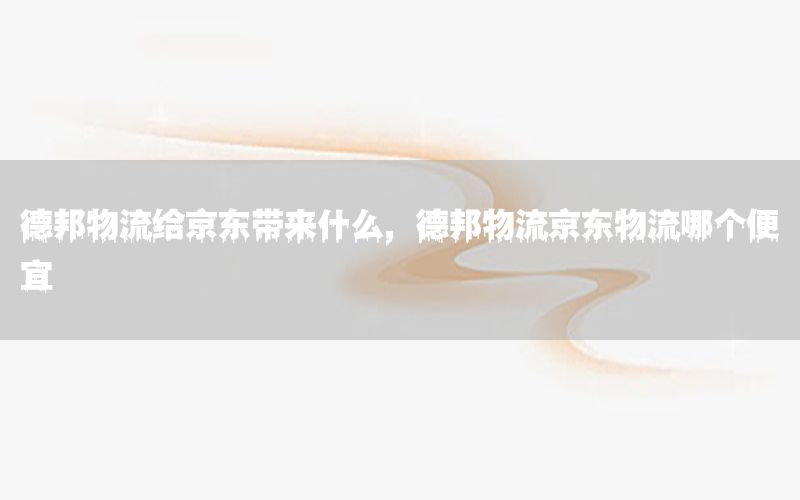 德邦物流给京东带来什么，德邦物流京东物流哪个便宜