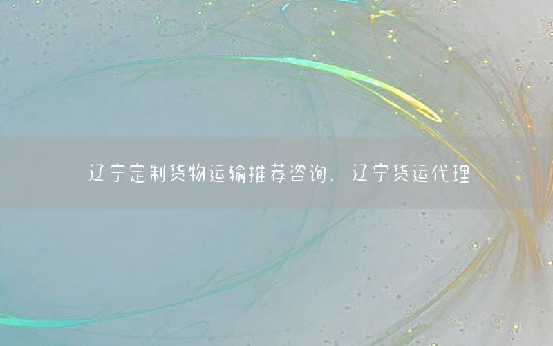 辽宁定制货物运输推荐咨询，辽宁货运代理