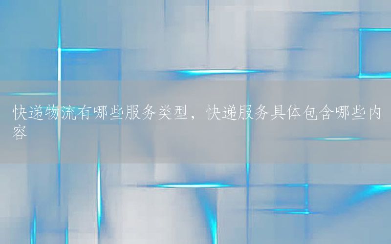 快递物流有哪些服务类型，快递服务具体包含哪些内容