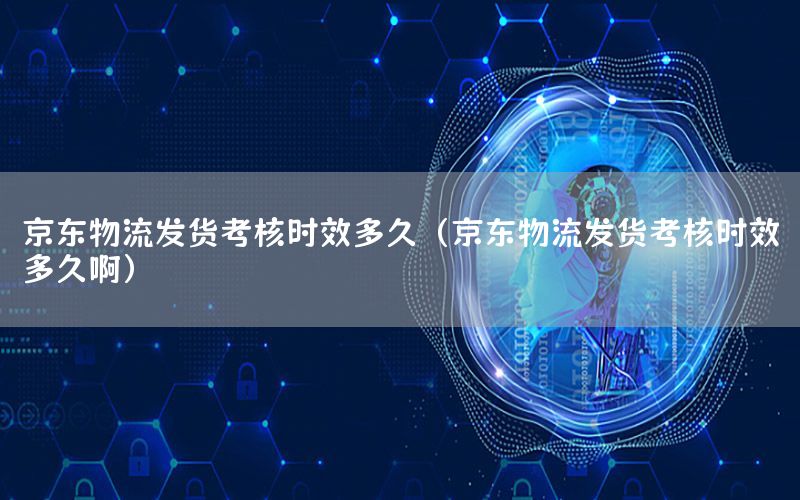 京东物流发货考核时效多久（京东物流发货考核时效多久啊）