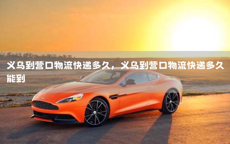 义乌到营口物流快递多久，义乌到营口物流快递多久能到
