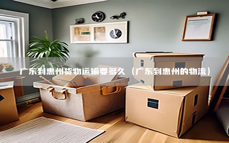 广东到惠州货物运输要多久（广东到惠州的物流）