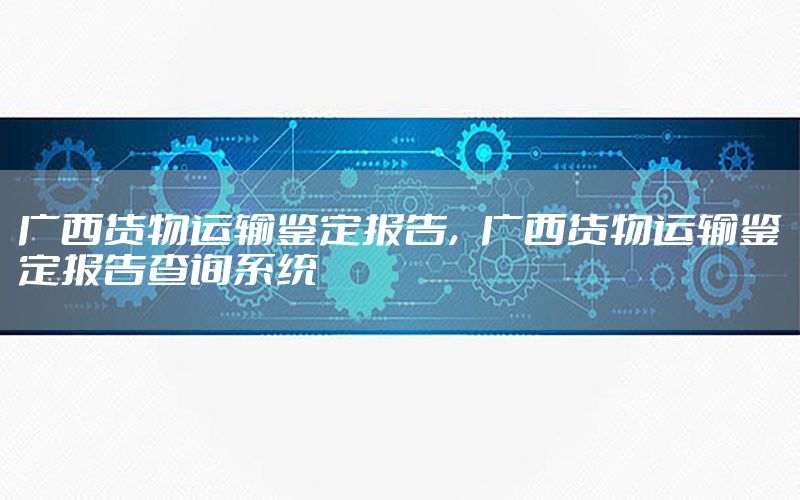 广西货物运输鉴定报告，广西货物运输鉴定报告查询系统