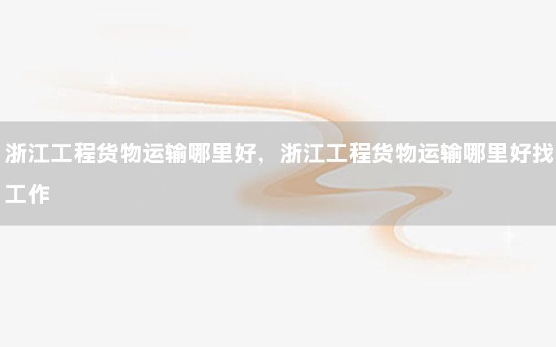 浙江工程货物运输哪里好，浙江工程货物运输哪里好找工作