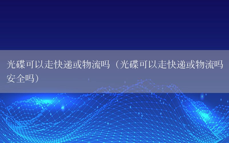 光碟可以走快递或物流吗（光碟可以走快递或物流吗安全吗）