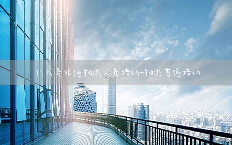 什么是快递物流人员培训-物流寄递培训