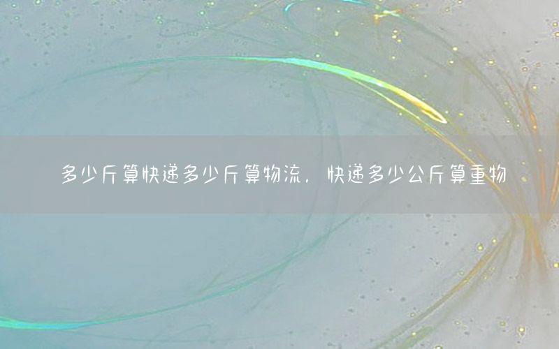 多少斤算快递多少斤算物流，快递多少公斤算重物