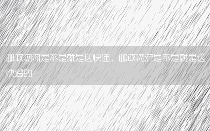 邮政物流是不是就是送快递，邮政物流是不是就是送快递的