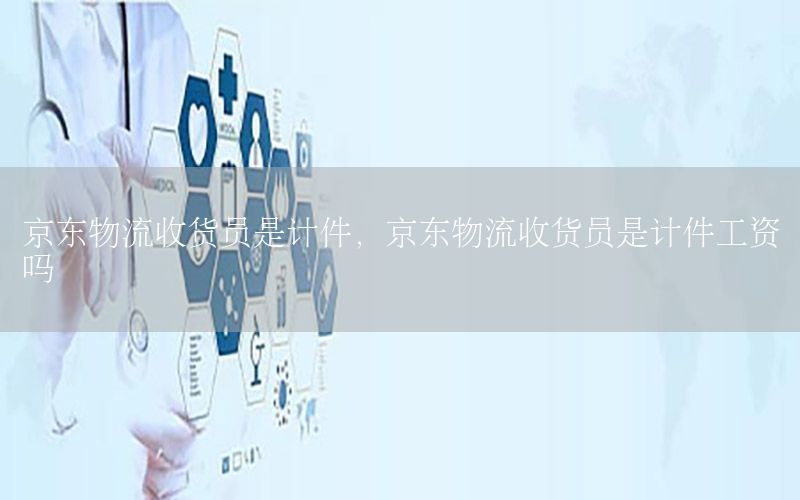 京东物流收货员是计件，京东物流收货员是计件工资吗