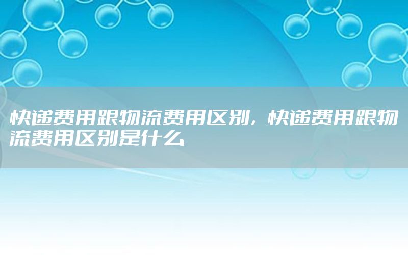 快递费用跟物流费用区别，快递费用跟物流费用区别是什么