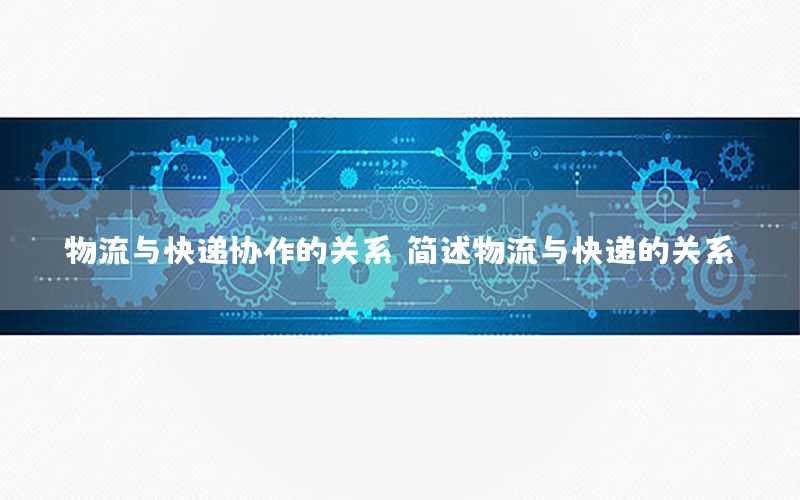 物流与快递协作的关系（简述物流与快递的关系）