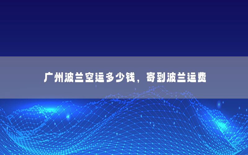 广州波兰空运多少钱，寄到波兰运费