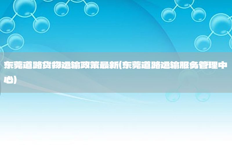 东莞道路货物运输政策最新（东莞道路运输服务管理中心）