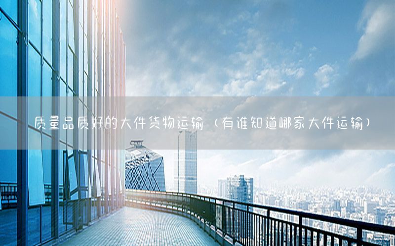质量品质好的大件货物运输（有谁知道哪家大件运输）