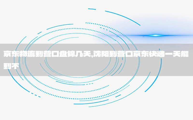 京东物流到营口盘锦几天，沈阳到营口京东快递一天能到不