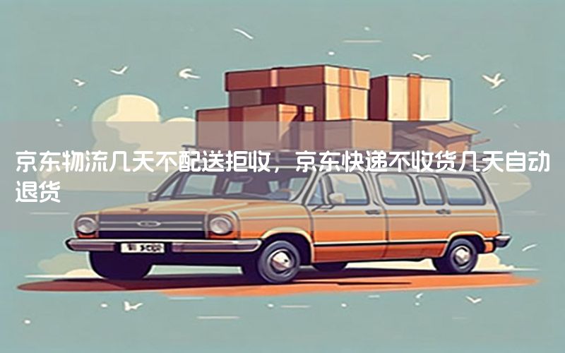 京东物流几天不配送拒收，京东快递不收货几天自动退货
