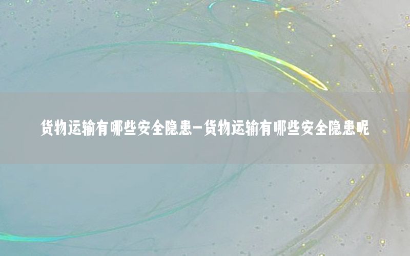 货物运输有哪些安全隐患-货物运输有哪些安全隐患呢