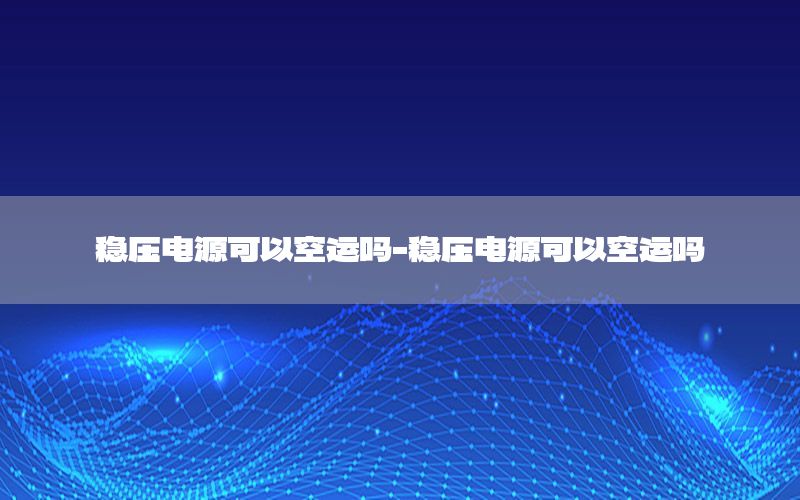 稳压电源可以空运吗-稳压电源可以空运吗