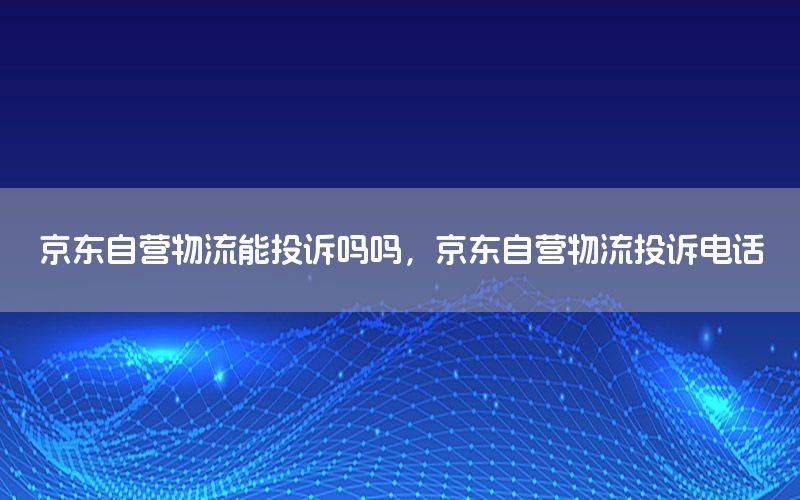 京东自营物流能投诉吗吗，京东自营物流投诉电话