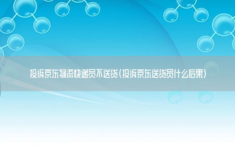 投诉京东物流快递员不送货（投诉京东送货员什么后果）