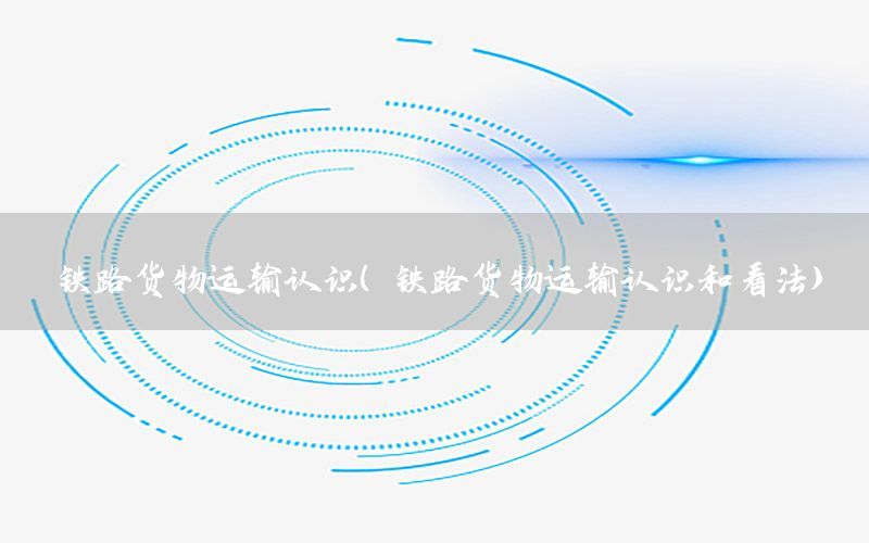 铁路货物运输认识（铁路货物运输认识和看法）