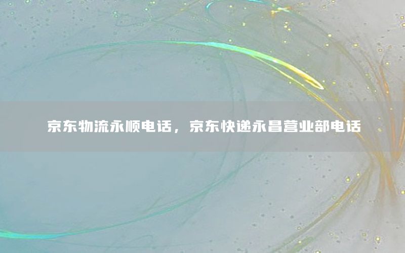 京东物流永顺电话，京东快递永昌营业部电话
