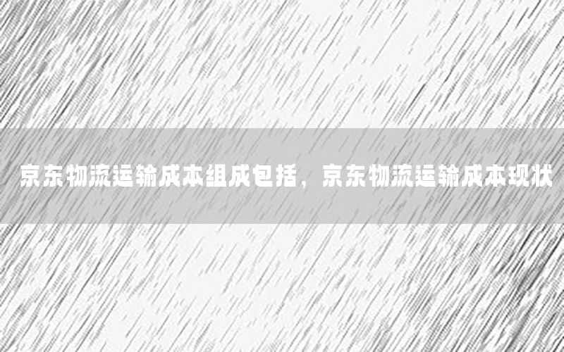 京东物流运输成本组成包括，京东物流运输成本现状
