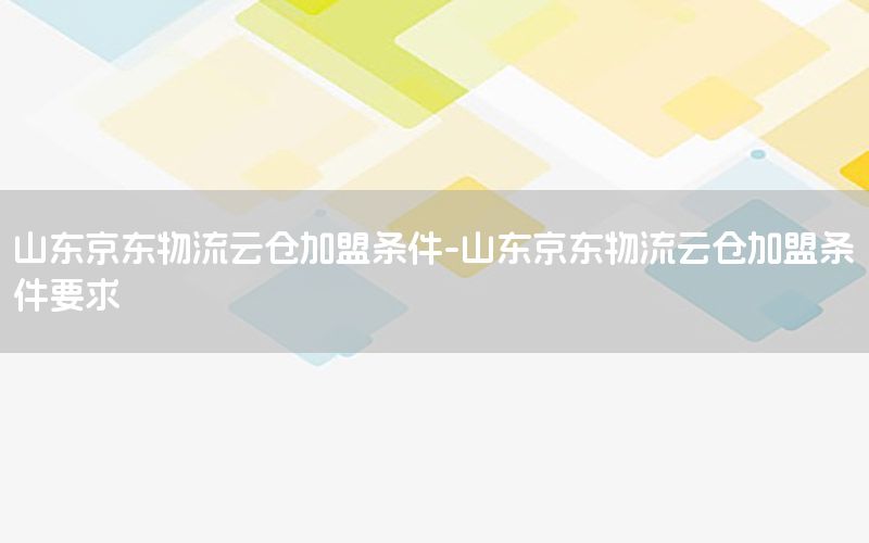 山东京东物流云仓加盟条件-山东京东物流云仓加盟条件要求