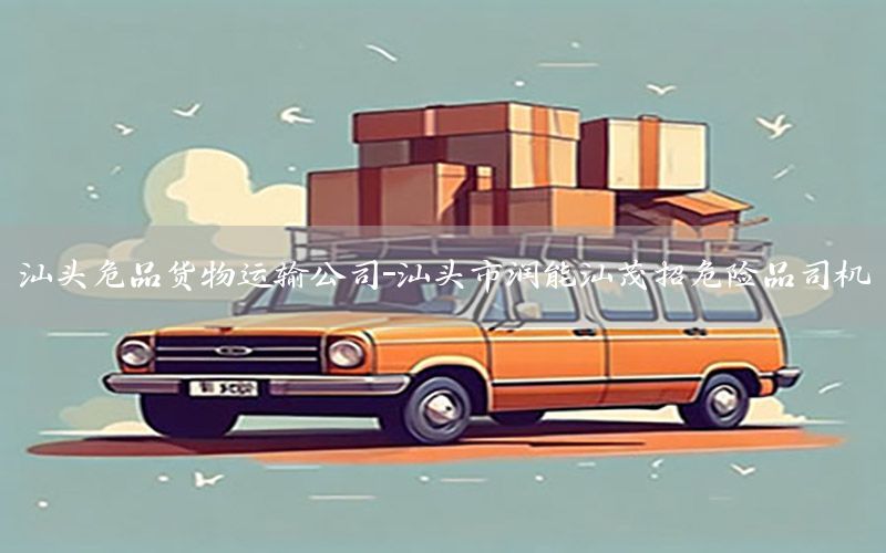 汕头危品货物运输公司-汕头市润能汕茂招危险品司机