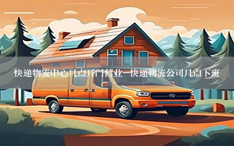 快递物流中心几点开门营业-快递物流公司几点下班