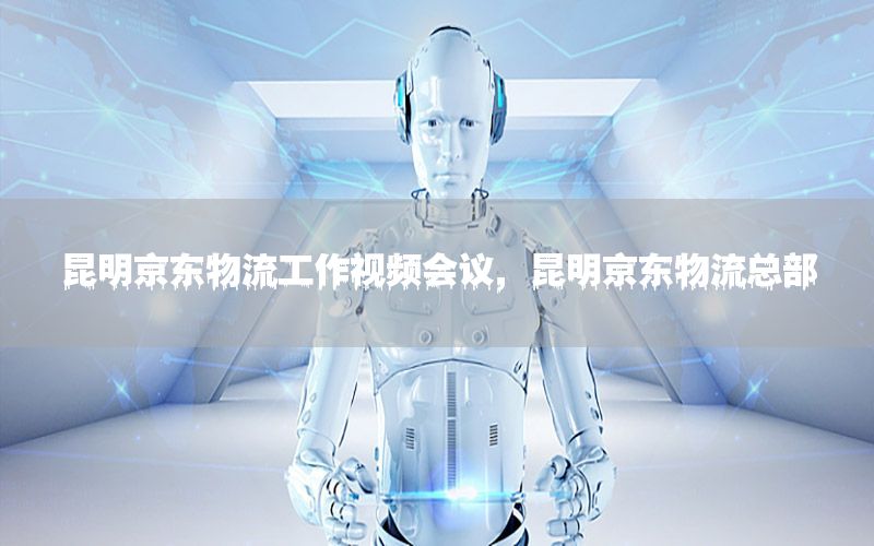 昆明京东物流工作视频会议，昆明京东物流总部