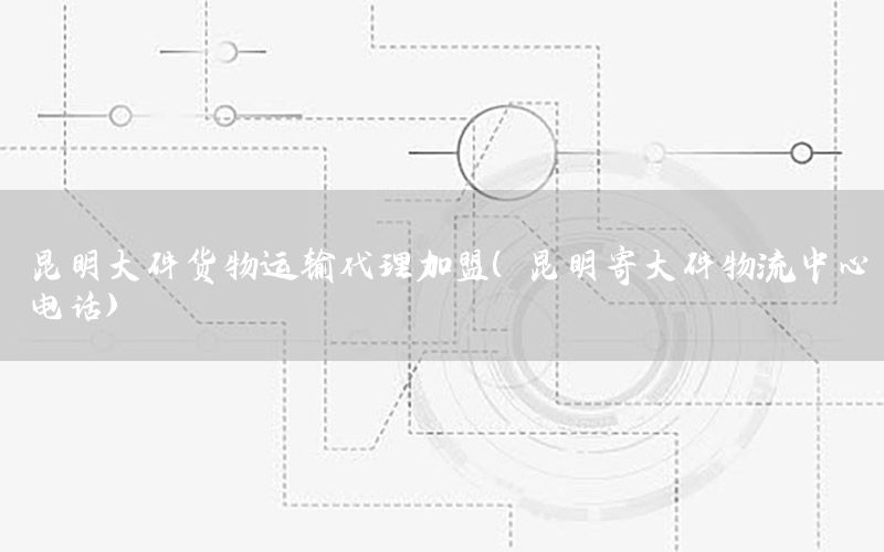 昆明大件货物运输代理加盟（昆明寄大件物流中心电话）