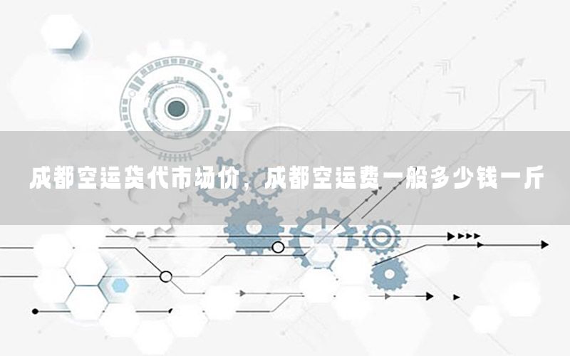 成都空运货代市场价，成都空运费一般多少钱一斤