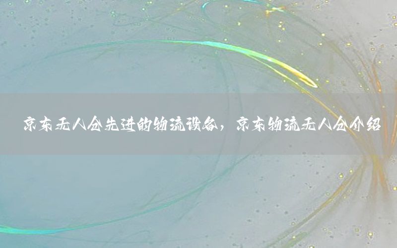 京东无人仓先进的物流设备，京东物流无人仓介绍