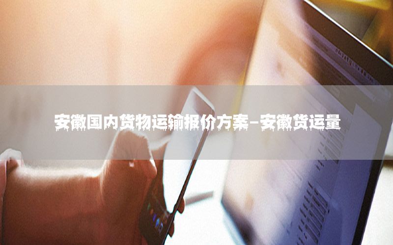 安徽国内货物运输报价方案-安徽货运量
