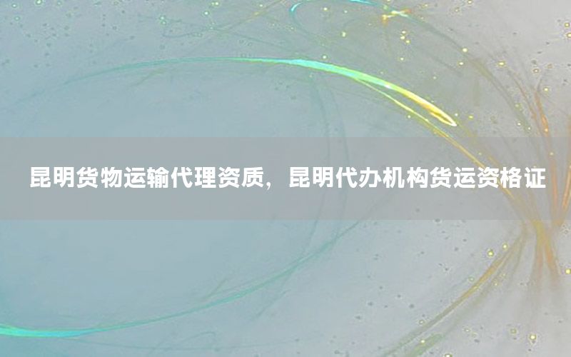 昆明货物运输代理资质，昆明代办机构货运资格证