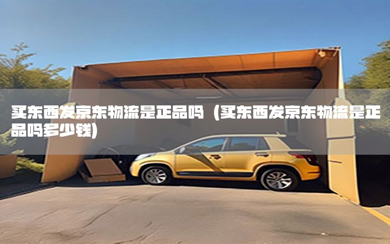 买东西发京东物流是正品吗（买东西发京东物流是正品吗多少钱）