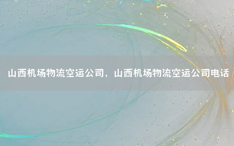 山西机场物流空运公司，山西机场物流空运公司电话