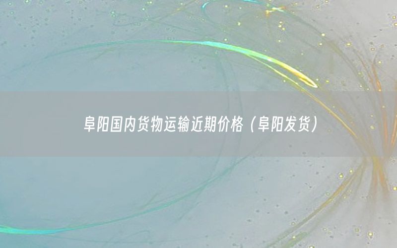 阜阳国内货物运输近期价格（阜阳发货）