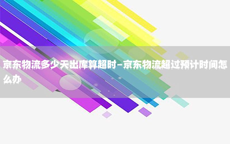 京东物流多少天出库算超时-京东物流超过预计时间怎么办