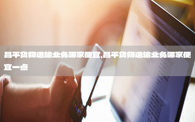 昌平货物运输业务哪家便宜，昌平货物运输业务哪家便宜一点