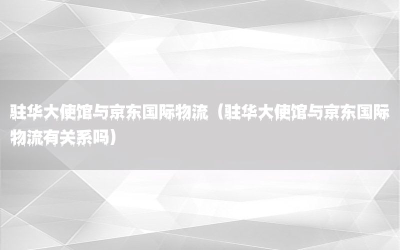 驻华大使馆与京东国际物流（驻华大使馆与京东国际物流有关系吗）