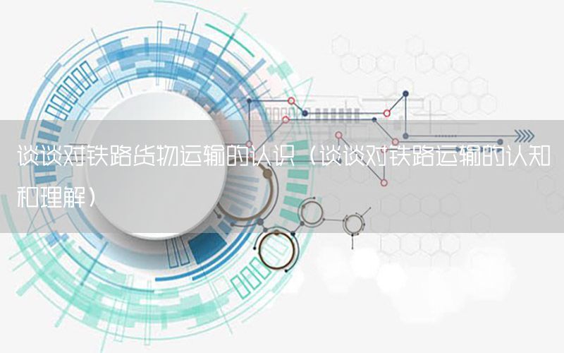 谈谈对铁路货物运输的认识（谈谈对铁路运输的认知和理解）