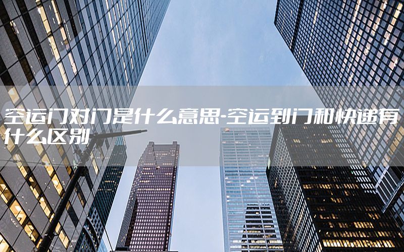 空运门对门是什么意思-空运到门和快递有什么区别