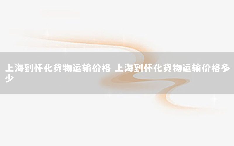 上海到怀化货物运输价格（上海到怀化货物运输价格多少）